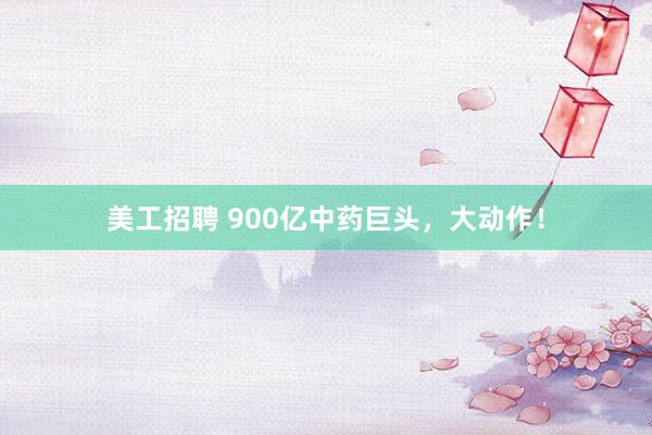 美工招聘 900亿中药巨头，大动作！