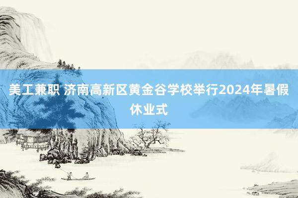 美工兼职 济南高新区黄金谷学校举行2024年暑假休业式