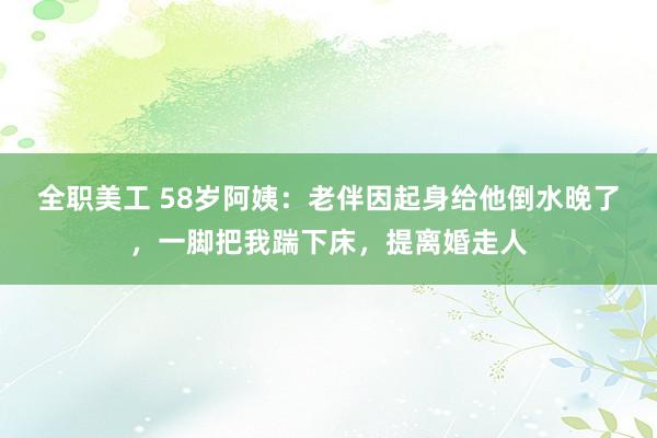 全职美工 58岁阿姨：老伴因起身给他倒水晚了，一脚把我踹下床，提离婚走人