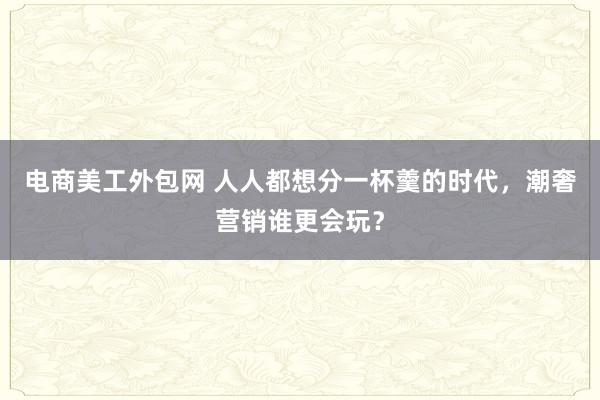 电商美工外包网 人人都想分一杯羹的时代，潮奢营销谁更会玩？