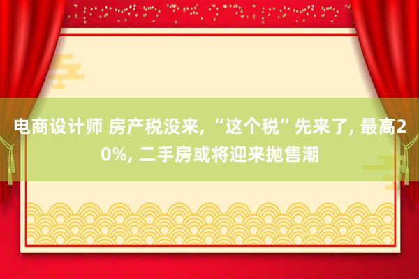 电商设计师 房产税没来, “这个税”先来了, 最高20%, 二手房或将迎来抛售潮