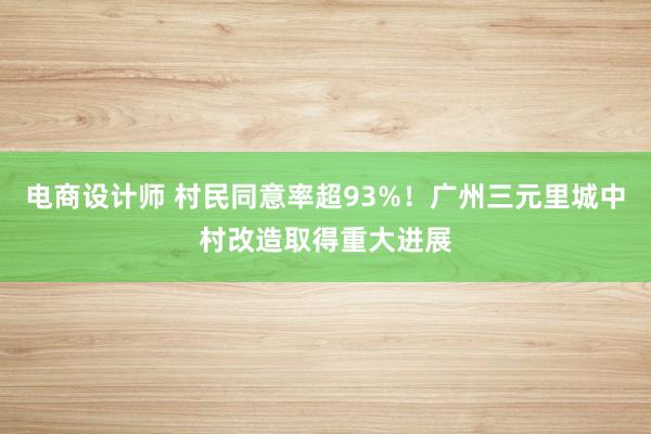 电商设计师 村民同意率超93%！广州三元里城中村改造取得重大进展