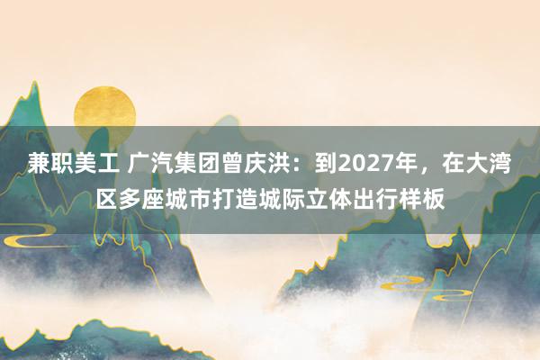 兼职美工 广汽集团曾庆洪：到2027年，在大湾区多座城市打造城际立体出行样板