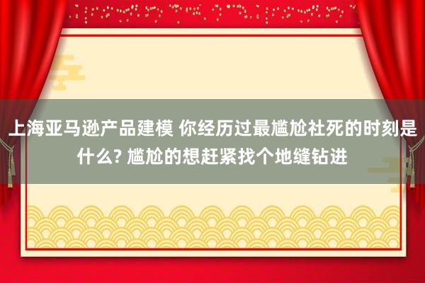 上海亚马逊产品建模 你经历过最尴尬社死的时刻是什么? 尴尬的想赶紧找个地缝钻进