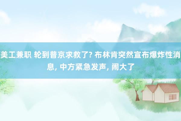 美工兼职 轮到普京求救了? 布林肯突然宣布爆炸性消息, 中方紧急发声, 闹大了