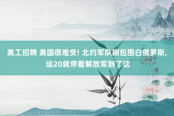 美工招聘 美国很难受! 北约军队刚包围白俄罗斯, 运20就带着解放军到了这