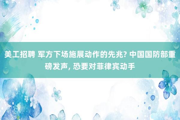 美工招聘 军方下场施展动作的先兆? 中国国防部重磅发声, 恐要对菲律宾动手