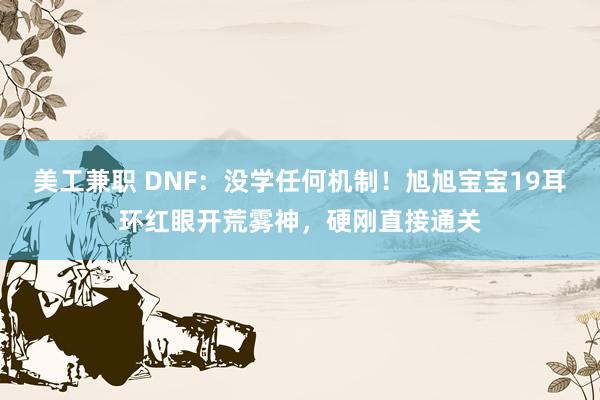 美工兼职 DNF：没学任何机制！旭旭宝宝19耳环红眼开荒雾神，硬刚直接通关