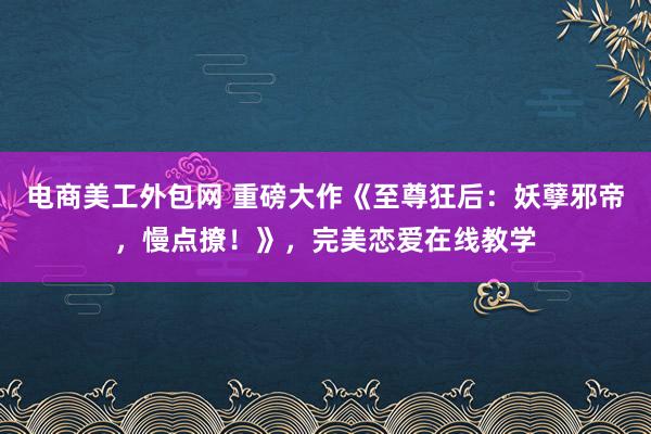 电商美工外包网 重磅大作《至尊狂后：妖孽邪帝，慢点撩！》，完美恋爱在线教学