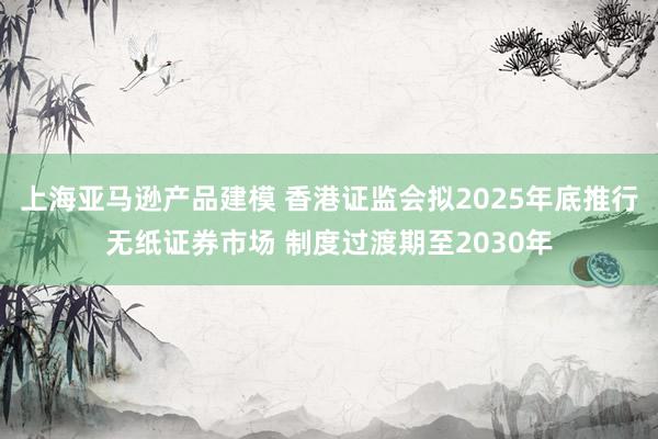 上海亚马逊产品建模 香港证监会拟2025年底推行无纸证券市场 制度过渡期至2030年