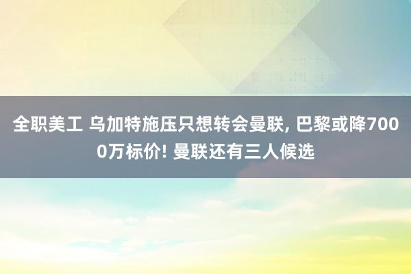 全职美工 乌加特施压只想转会曼联, 巴黎或降7000万标价! 曼联还有三人候选