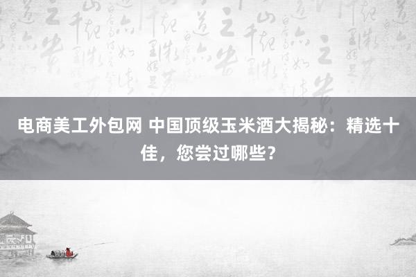 电商美工外包网 中国顶级玉米酒大揭秘：精选十佳，您尝过哪些？