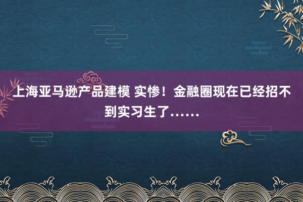 上海亚马逊产品建模 实惨！金融圈现在已经招不到实习生了……