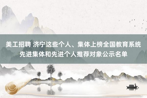 美工招聘 济宁这些个人、集体上榜全国教育系统先进集体和先进个人推荐对象公示名单