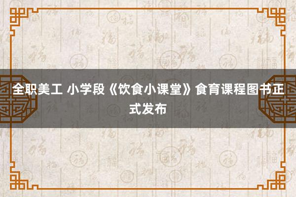 全职美工 小学段《饮食小课堂》食育课程图书正式发布