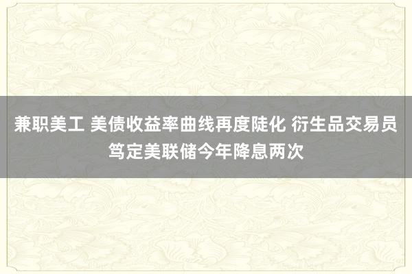 兼职美工 美债收益率曲线再度陡化 衍生品交易员笃定美联储今年降息两次