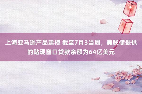 上海亚马逊产品建模 截至7月3当周，美联储提供的贴现窗口贷款余额为64亿美元