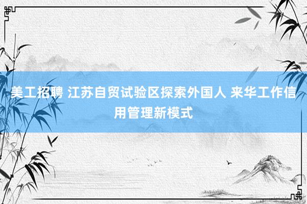 美工招聘 江苏自贸试验区探索外国人 来华工作信用管理新模式