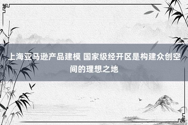 上海亚马逊产品建模 国家级经开区是构建众创空间的理想之地