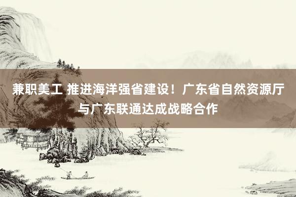 兼职美工 推进海洋强省建设！广东省自然资源厅与广东联通达成战略合作