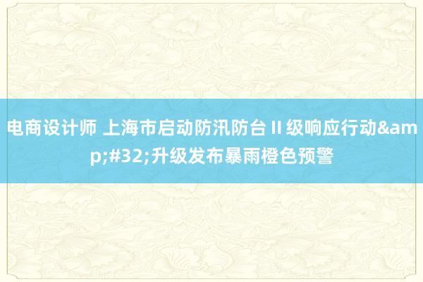 电商设计师 上海市启动防汛防台Ⅱ级响应行动&#32;升级发布暴雨橙色预警