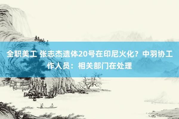 全职美工 张志杰遗体20号在印尼火化？中羽协工作人员：相关部门在处理