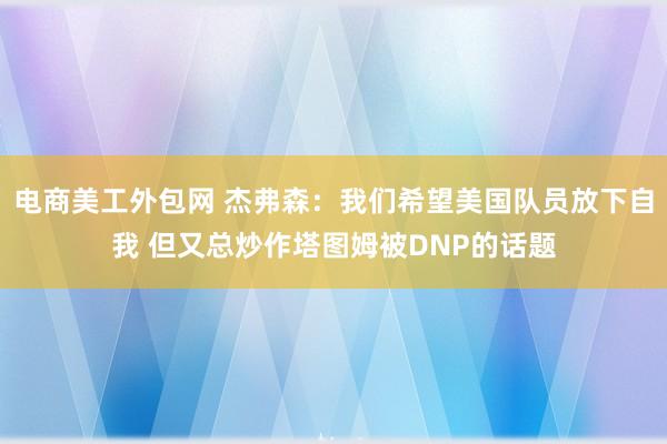 电商美工外包网 杰弗森：我们希望美国队员放下自我 但又总炒作塔图姆被DNP的话题