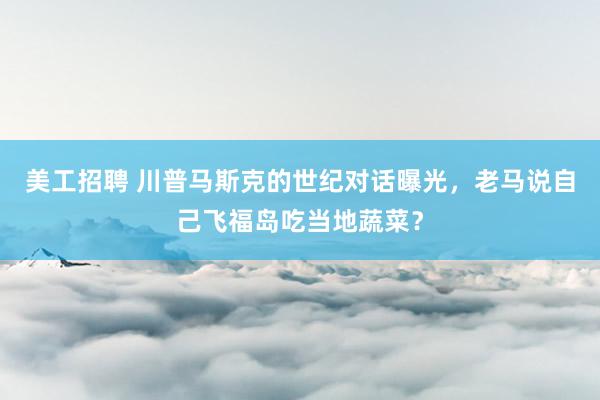 美工招聘 川普马斯克的世纪对话曝光，老马说自己飞福岛吃当地蔬菜？