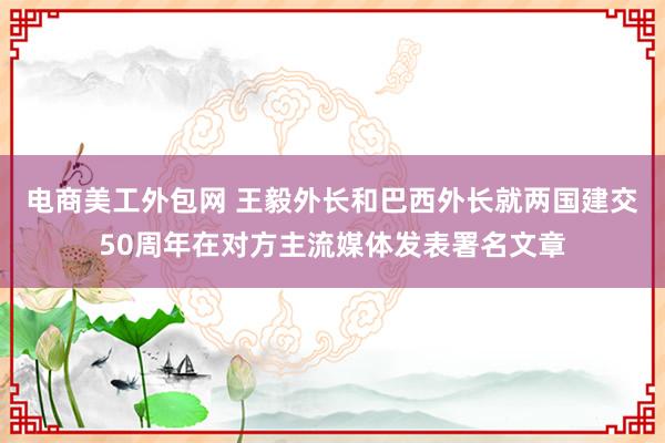 电商美工外包网 王毅外长和巴西外长就两国建交50周年在对方主流媒体发表署名文章