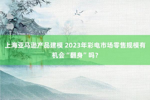 上海亚马逊产品建模 2023年彩电市场零售规模有机会“翻身”吗？