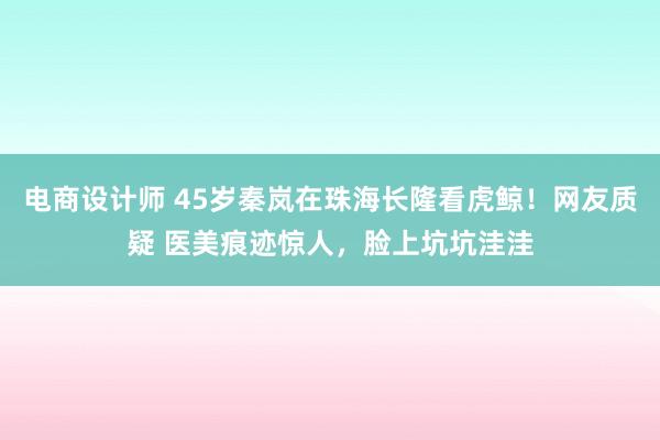 电商设计师 45岁秦岚在珠海长隆看虎鲸！网友质疑 医美痕迹惊人，脸上坑坑洼洼