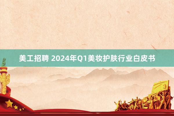 美工招聘 2024年Q1美妆护肤行业白皮书