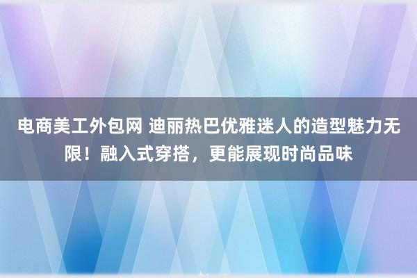 电商美工外包网 迪丽热巴优雅迷人的造型魅力无限！融入式穿搭，更能展现时尚品味