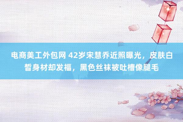 电商美工外包网 42岁宋慧乔近照曝光，皮肤白皙身材却发福，黑色丝袜被吐槽像腿毛