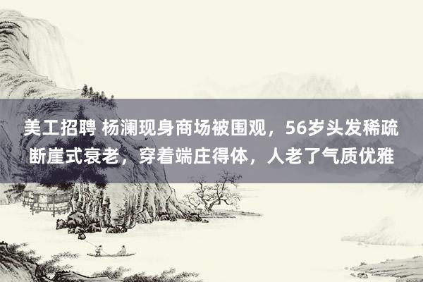 美工招聘 杨澜现身商场被围观，56岁头发稀疏断崖式衰老，穿着端庄得体，人老了气质优雅