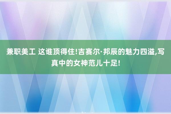 兼职美工 这谁顶得住!吉赛尔·邦辰的魅力四溢,写真中的女神范儿十足!