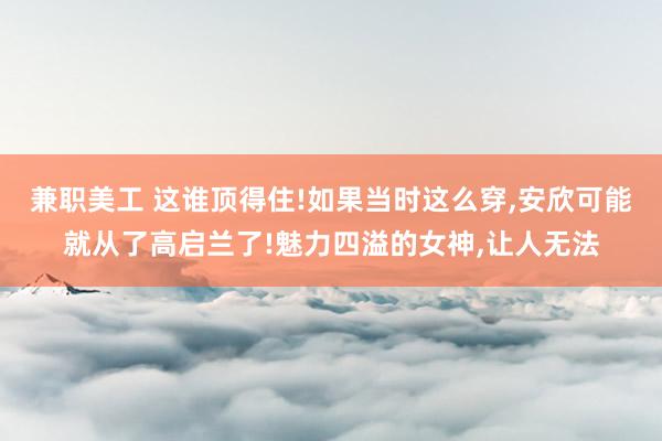 兼职美工 这谁顶得住!如果当时这么穿,安欣可能就从了高启兰了!魅力四溢的女神,让人无法