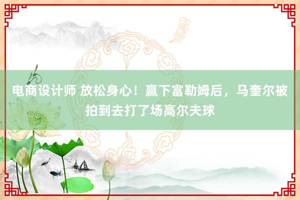 电商设计师 放松身心！赢下富勒姆后，马奎尔被拍到去打了场高尔夫球