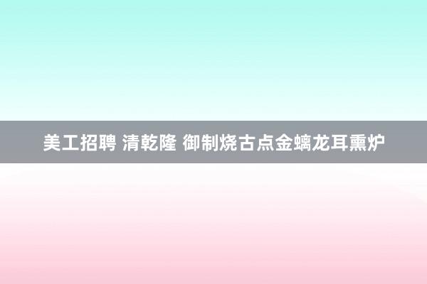 美工招聘 清乾隆 御制烧古点金螭龙耳熏炉