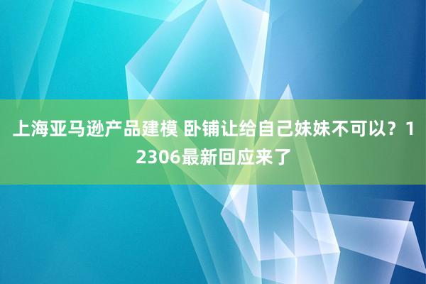 上海亚马逊产品建模 卧铺让给自己妹妹不可以？12306最新回应来了