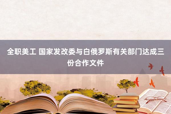 全职美工 国家发改委与白俄罗斯有关部门达成三份合作文件