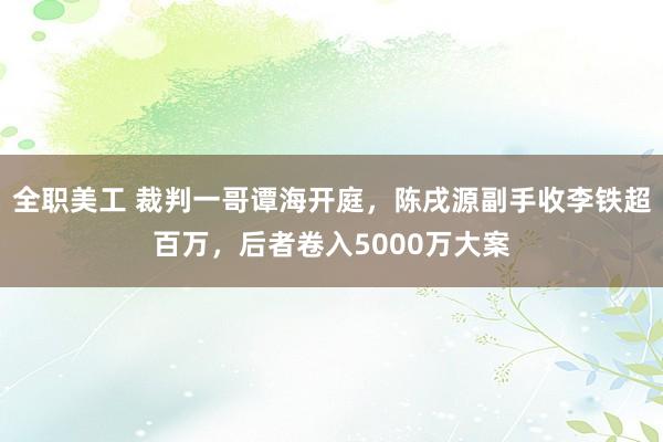 全职美工 裁判一哥谭海开庭，陈戌源副手收李铁超百万，后者卷入5000万大案