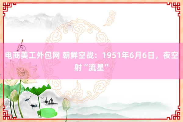 电商美工外包网 朝鲜空战：1951年6月6日，夜空射“流星”