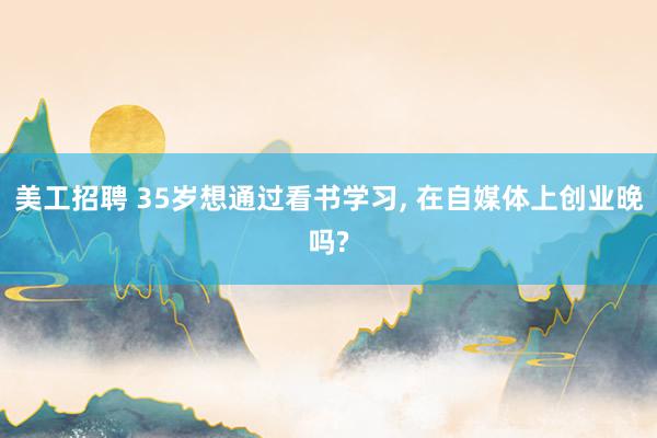 美工招聘 35岁想通过看书学习, 在自媒体上创业晚吗?