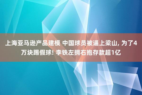 上海亚马逊产品建模 中国球员被逼上梁山, 为了4万块踢假球! 李铁左拥右抱存款超1亿