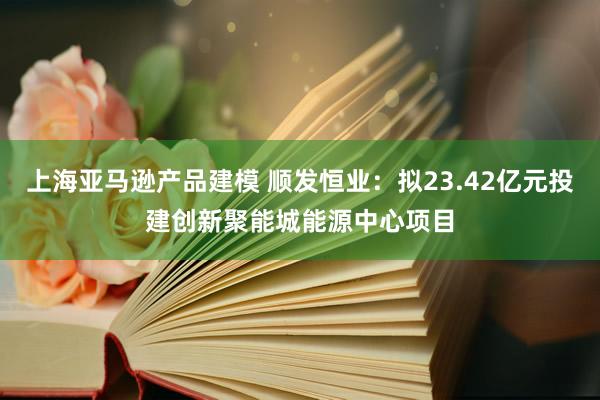 上海亚马逊产品建模 顺发恒业：拟23.42亿元投建创新聚能城能源中心项目