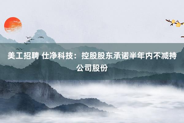 美工招聘 仕净科技：控股股东承诺半年内不减持公司股份