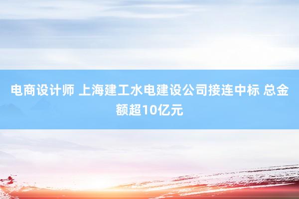 电商设计师 上海建工水电建设公司接连中标 总金额超10亿元