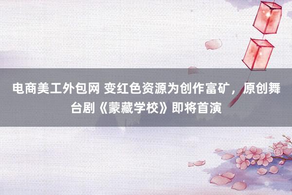 电商美工外包网 变红色资源为创作富矿，原创舞台剧《蒙藏学校》即将首演