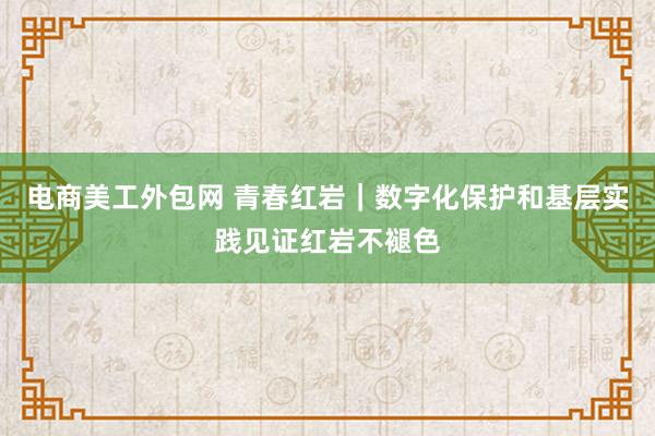 电商美工外包网 青春红岩｜数字化保护和基层实践见证红岩不褪色